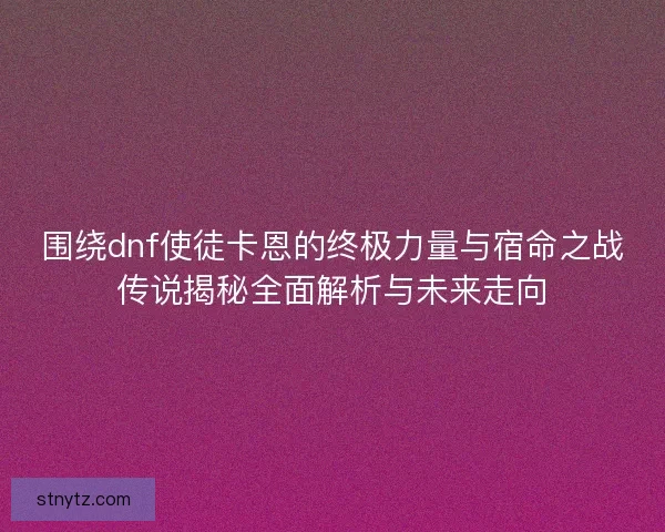 围绕dnf使徒卡恩的终极力量与宿命之战传说揭秘全面解析与未来走向
