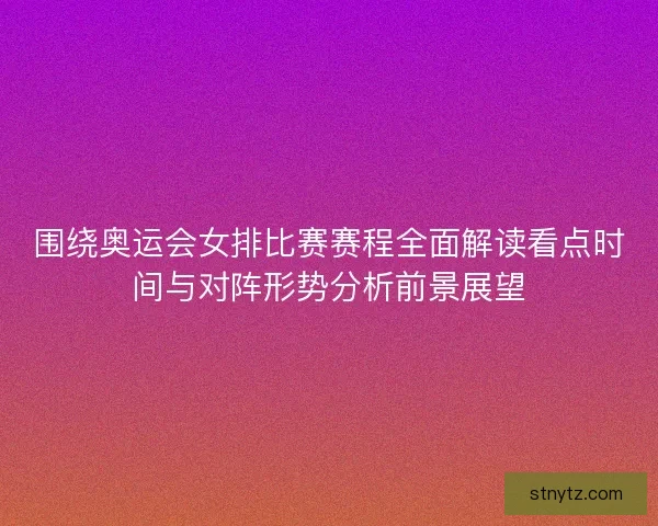 围绕奥运会女排比赛赛程全面解读看点时间与对阵形势分析前景展望