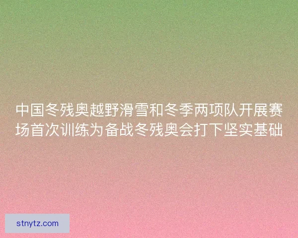 中国冬残奥越野滑雪和冬季两项队开展赛场首次训练为备战冬残奥会打下坚实基础