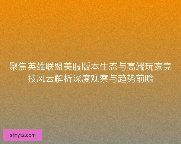 聚焦英雄联盟美服版本生态与高端玩家竞技风云解析深度观察与趋势前瞻