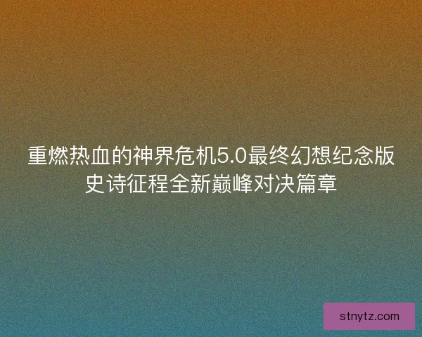 重燃热血的神界危机5.0最终幻想纪念版史诗征程全新巅峰对决篇章